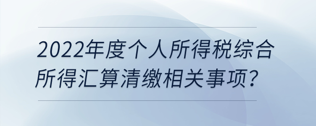 2022年度個(gè)人所得稅綜合所得匯算清繳相關(guān)事項(xiàng)？