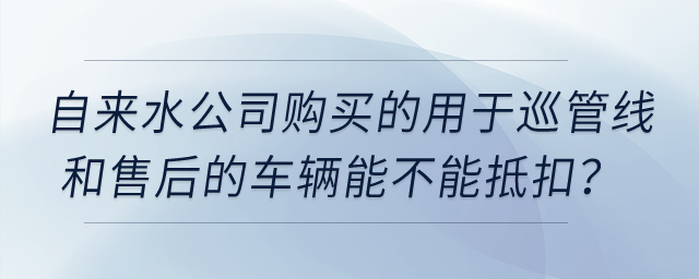 自來水公司購買的用于巡管線和售后的車輛能不能抵扣？