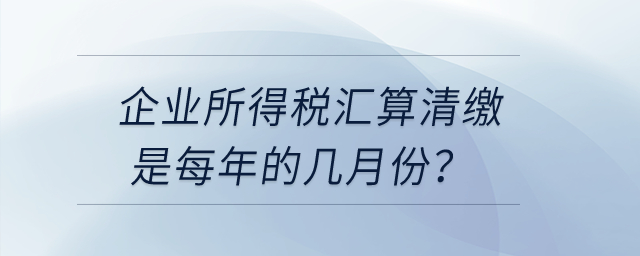 企業(yè)所得稅匯算清繳是每年的幾月份？