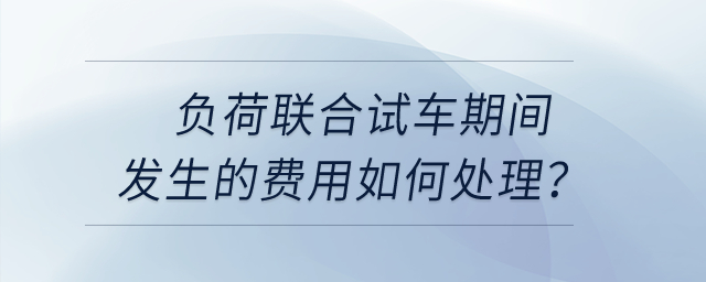 負荷聯(lián)合試車期間發(fā)生的費用如何處理？