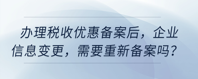 辦理稅收優(yōu)惠備案之后，企業(yè)信息發(fā)生變更，需要重新備案嗎？