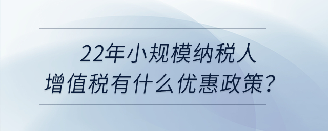 2022年小規(guī)模納稅人增值稅有什么優(yōu)惠政策？申報(bào)表怎么填寫？
