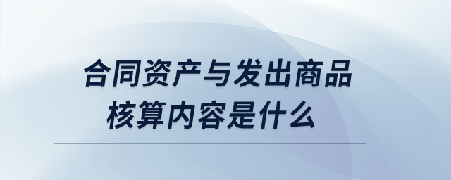 合同資產(chǎn)與發(fā)出商品核算內(nèi)容是什么？