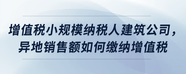 屬于增值稅小規(guī)模納稅人的建筑公司，異地銷售額如何繳納增值稅？