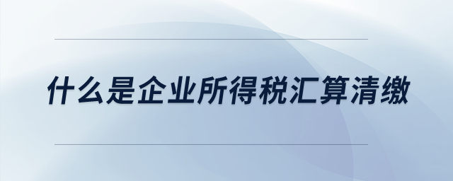 什么是企業(yè)所得稅匯算清繳？