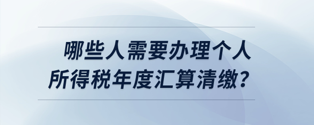 哪些人需要辦理個(gè)人所得稅年度匯算清繳？