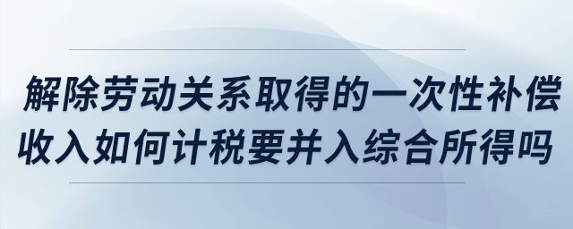 解除勞動(dòng)關(guān)系取得的一次性補(bǔ)償收入如何計(jì)稅？要并入綜合所得嗎？