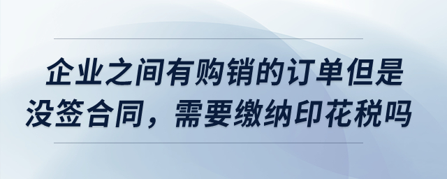 企業(yè)之間有購銷的訂單但是沒簽合同，需要繳納印花稅嗎？