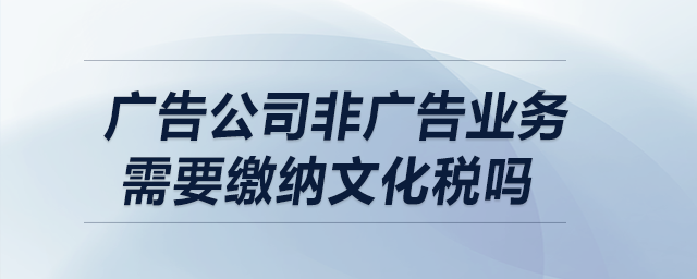 廣告公司非廣告業(yè)務需要繳納文化稅嗎？