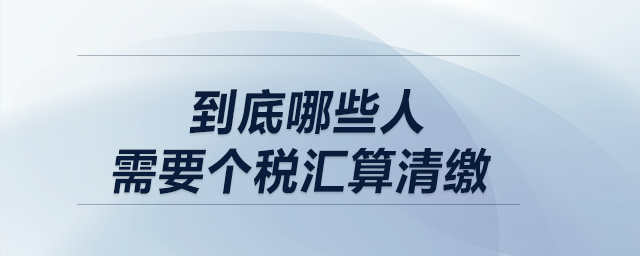 低于12萬不用匯算清繳！到底哪些人需要個(gè)稅匯算清繳？