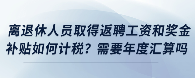 離退休人員取得返聘工資和獎(jiǎng)金補(bǔ)貼如何計(jì)稅？需要年度匯算嗎？