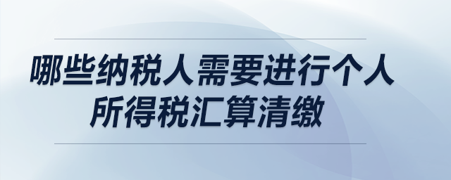 哪些納稅人需要進(jìn)行個(gè)人所得稅匯算清繳？