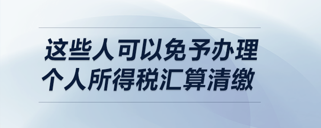 明確了！這些人可以免予辦理個(gè)人所得稅匯算清繳