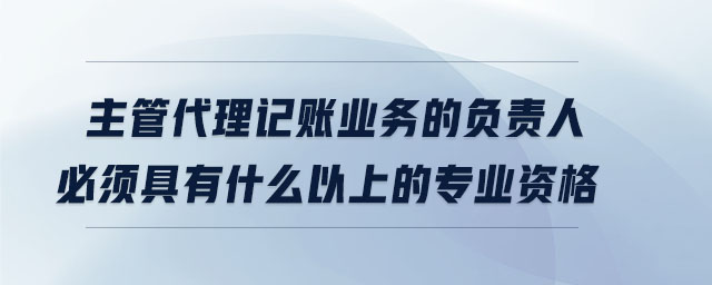 主管代理記賬業(yè)務(wù)的負(fù)責(zé)人必須具有什么以上的專業(yè)資格