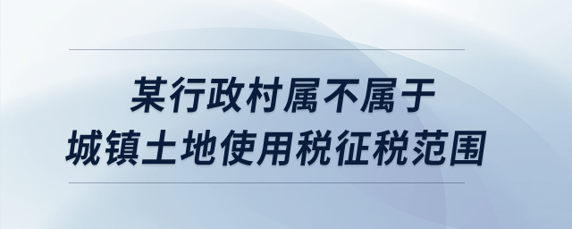 某行政村屬不屬于城鎮(zhèn)土地使用稅征稅范圍？