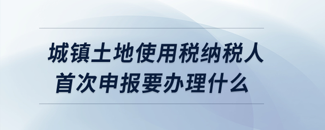 城鎮(zhèn)土地使用稅納稅人首次申報要辦理什么？