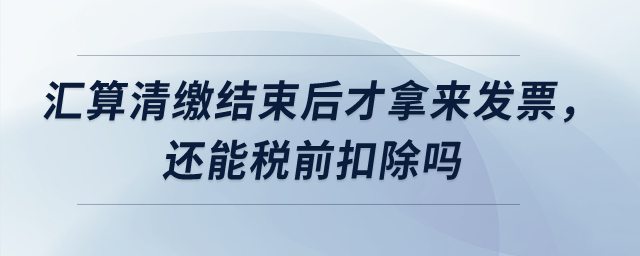 匯算清繳結(jié)束后才拿來(lái)發(fā)票，還能稅前扣除嗎？