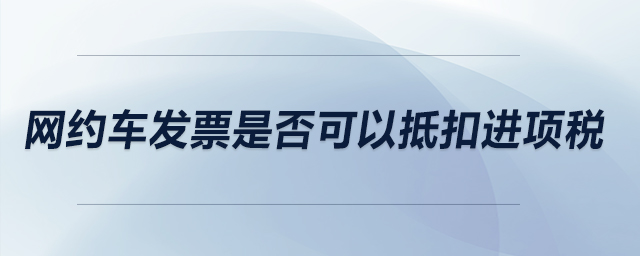 網(wǎng)約車(chē)發(fā)票是否可以抵扣進(jìn)項(xiàng)稅？