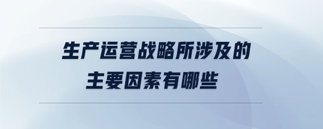 生產(chǎn)運營戰(zhàn)略所涉及的主要因素有哪些