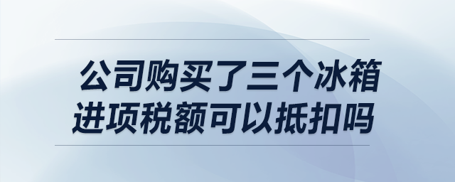 我公司購買了三個冰箱，請問進項稅額可以抵扣嗎？