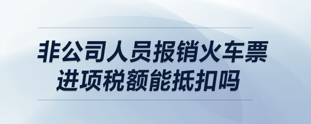 非公司人員報銷火車票，進項稅額能抵扣嗎？