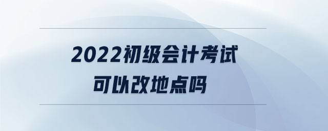 2022初級(jí)會(huì)計(jì)考試可以改地點(diǎn)嗎