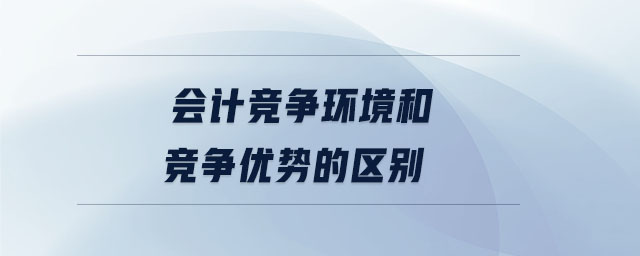 會計(jì)競爭環(huán)境和競爭優(yōu)勢的區(qū)別