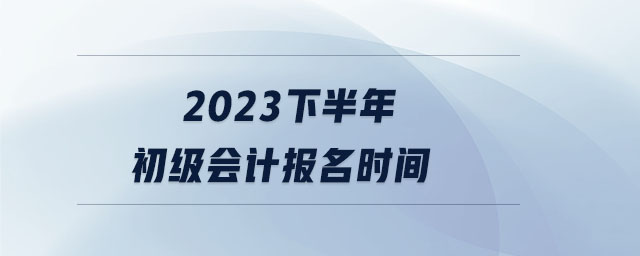 2023下半年初級(jí)會(huì)計(jì)報(bào)名時(shí)間