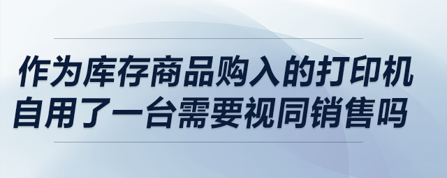 作為庫存商品購入的打印機(jī)自用了一臺(tái)，請(qǐng)問需要視同銷售嗎