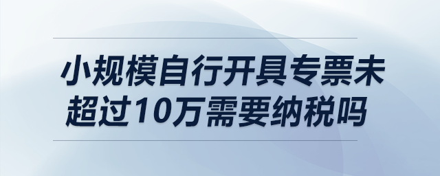 小規(guī)模自行開具專票未超過10萬需要納稅嗎？
