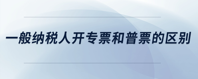 一般納稅人開專票和普票的區(qū)別？