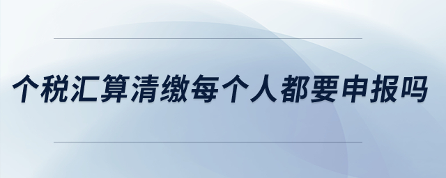個稅匯算清繳每個人都要申報嗎？