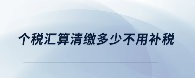 個(gè)稅匯算清繳多少不用補(bǔ)稅？