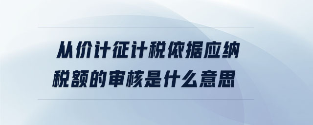 從價(jià)計(jì)征計(jì)稅依據(jù)應(yīng)納稅額的審核是什么意思