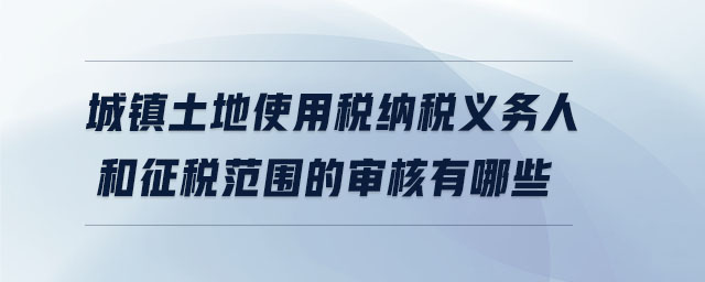城鎮(zhèn)土地使用稅納稅義務人和征稅范圍的審核有哪些