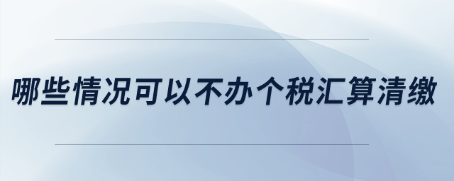 哪些情況可以不辦個稅匯算清繳？