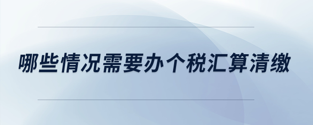 哪些情況需要辦個(gè)稅匯算清繳？