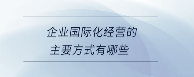 企業(yè)國(guó)際化經(jīng)營(yíng)的主要方式有哪些