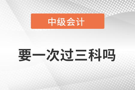 中級(jí)會(huì)計(jì)職稱成績要一次過三科嗎？