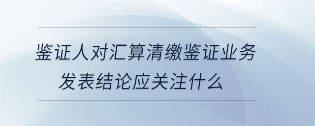 鑒證人對(duì)匯算清繳鑒證業(yè)務(wù)發(fā)表結(jié)論應(yīng)關(guān)注什么