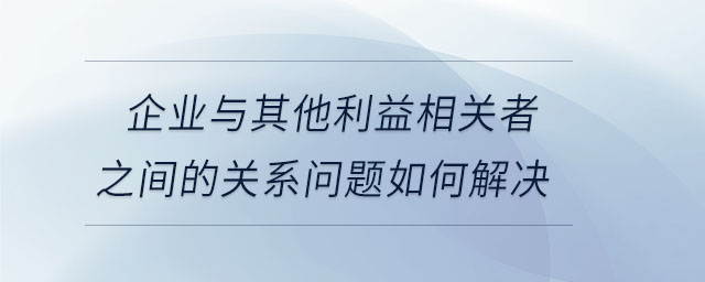 企業(yè)與其他利益相關(guān)者之間的關(guān)系問題如何解決