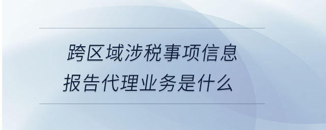 跨區(qū)域涉稅事項信息報告代理業(yè)務是什么