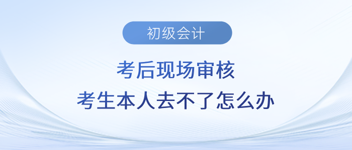 初級會計考后現(xiàn)場審核，考生本人去不了怎么辦？