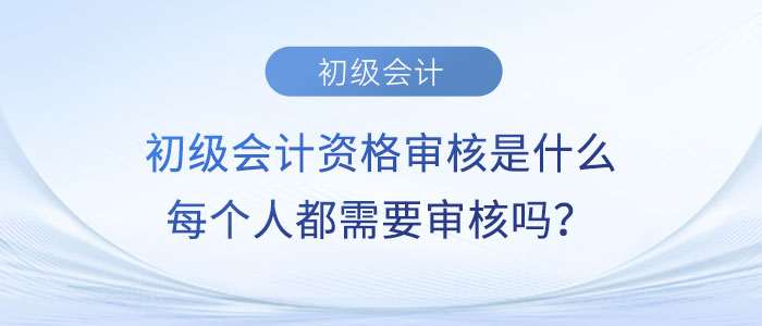 初級會計(jì)資格審核是什么？每個(gè)人都需要審核嗎？