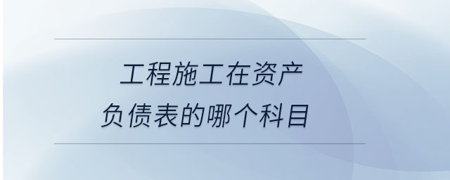 工程施工在資產(chǎn)負(fù)債表的哪個科目