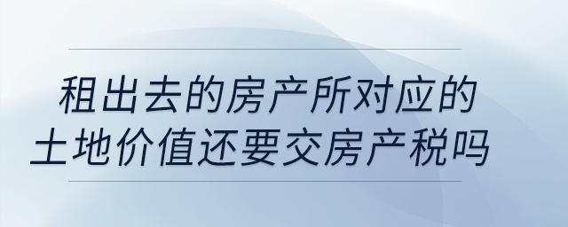 公司租出去的房產(chǎn)按照租金交房產(chǎn)稅，所對應的土地價值還要交房產(chǎn)稅嗎？