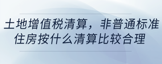 土地增值稅清算，非普通標(biāo)準(zhǔn)住房按什么清算比較合理
