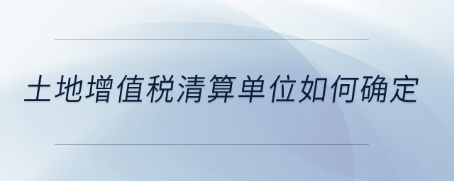 土地增值稅清算單位如何確定？