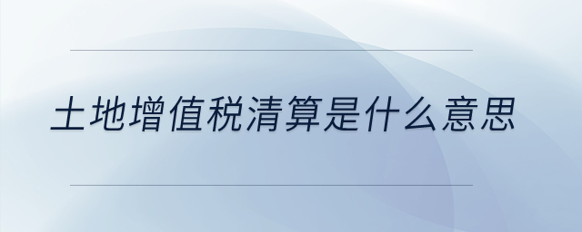 土地增值稅清算是什么意思？