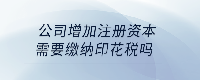 公司增加注冊資本需要繳納印花稅嗎？